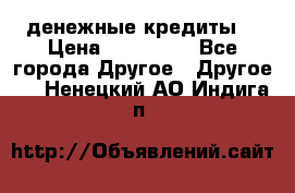 денежные кредиты! › Цена ­ 500 000 - Все города Другое » Другое   . Ненецкий АО,Индига п.